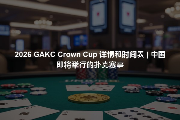 2026 GAKC Crown Cup 详情和时间表 | 中国即将举行的扑克赛事