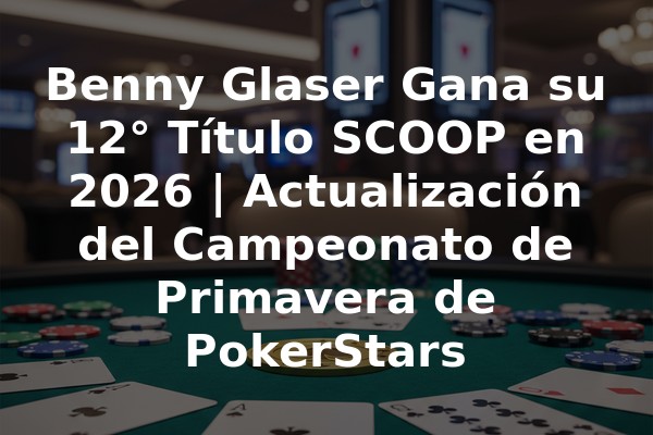 Benny Glaser Gana su 12° Título SCOOP en 2026 | Actualización del Campeonato de Primavera de PokerStars