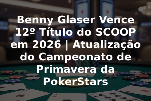 Benny Glaser Vence 12º Título do SCOOP em 2026 | Atualização do Campeonato de Primavera da PokerStars