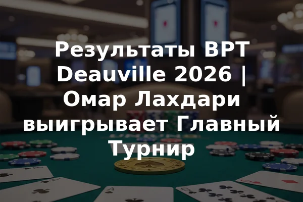 Результаты BPT Deauville 2026 | Омар Лахдари выигрывает Главный Турнир