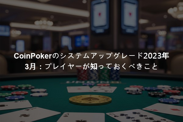 CoinPokerのシステムアップグレード2023年3月：プレイヤーが知っておくべきこと