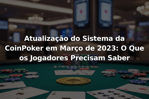 Atualização do Sistema da CoinPoker em Março de 2023: O Que os Jogadores Precisam Saber