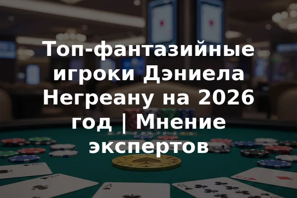 Топ-фантазийные игроки Дэниела Негреану на 2026 год | Мнение экспертов