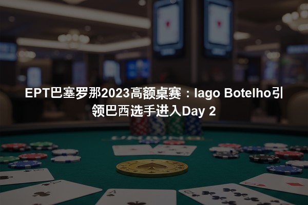 EPT巴塞罗那2023高额桌赛：Iago Botelho引领巴西选手进入Day 2