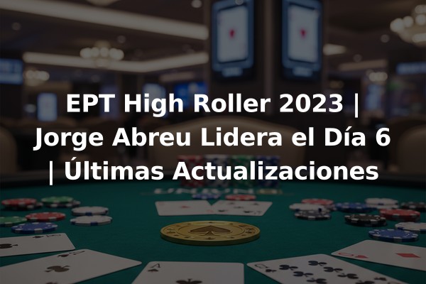 EPT High Roller 2023 | Jorge Abreu Lidera el Día 6 | Últimas Actualizaciones