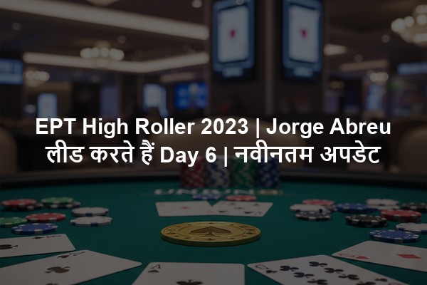 EPT High Roller 2023 | Jorge Abreu लीड करते हैं Day 6 | नवीनतम अपडेट