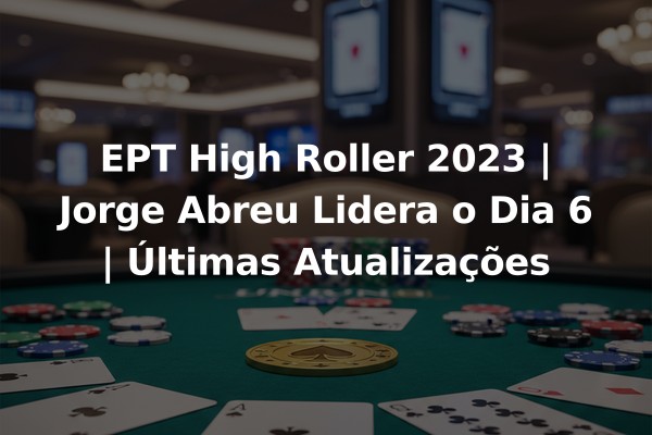 EPT High Roller 2023 | Jorge Abreu Lidera o Dia 6 | Últimas Atualizações
