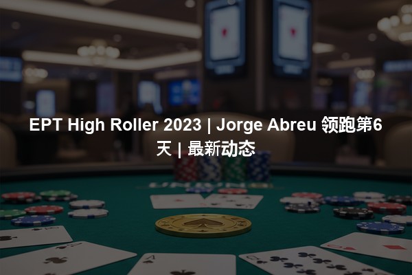 EPT High Roller 2023 | Jorge Abreu 领跑第6天 | 最新动态
