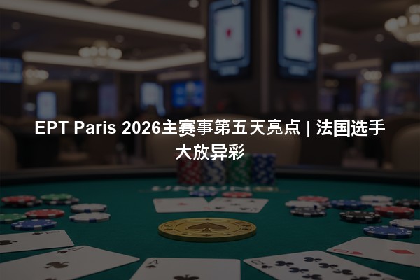 EPT Paris 2026主赛事第五天亮点 | 法国选手大放异彩