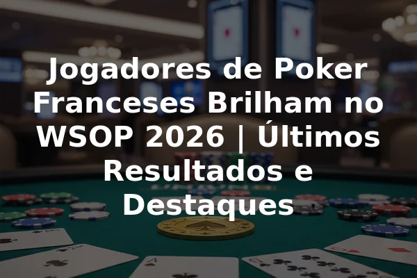 Jogadores de Poker Franceses Brilham no WSOP 2026 | Últimos Resultados e Destaques