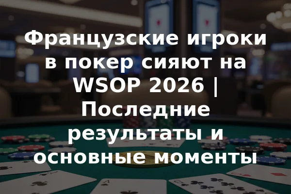 Французские игроки в покер сияют на WSOP 2026 | Последние результаты и основные моменты