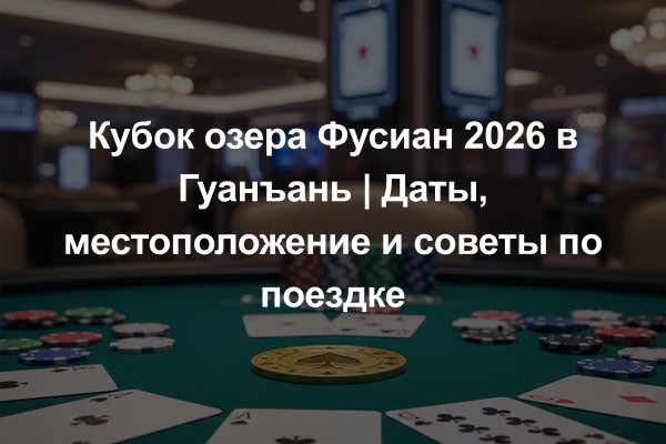 Кубок озера Фусиан 2026 в Гуанъань | Даты, местоположение и советы по поездке