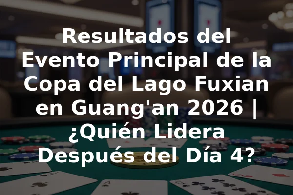 Resultados del Evento Principal de la Copa del Lago Fuxian en Guang'an 2026 | ¿Quién Lidera Después del Día 4?