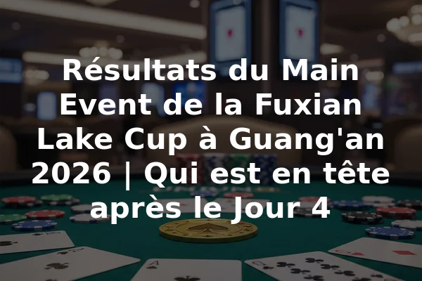 Résultats du Main Event de la Fuxian Lake Cup à Guang'an 2026 | Qui est en tête après le Jour 4