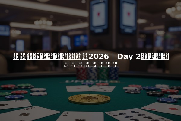 伏羲湖杯メインイベント2026 | Day 2の出場者とチップリーダー