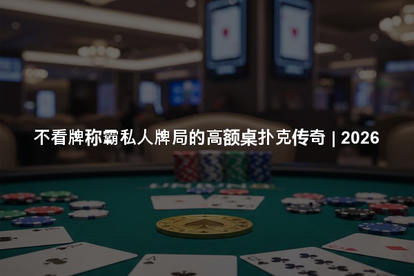 不看牌称霸私人牌局的高额桌扑克传奇 | 2026