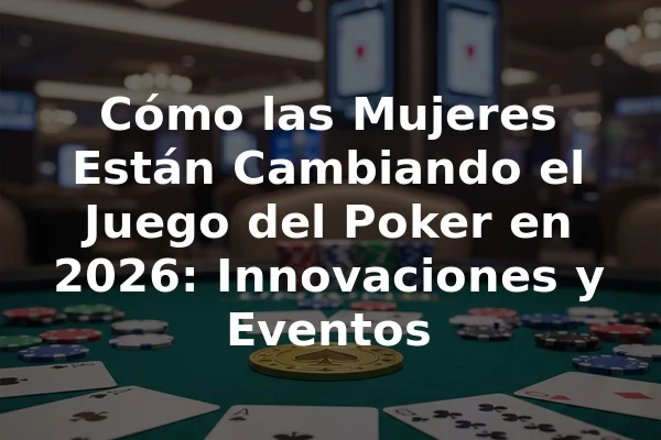 Cómo las Mujeres Están Cambiando el Juego del Poker en 2026: Innovaciones y Eventos