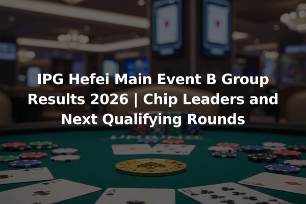 IPG Hefei Main Event B Group Results 2026 | Chip Leaders and Next Qualifying Rounds