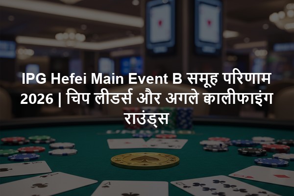 IPG Hefei Main Event B समूह परिणाम 2026 | चिप लीडर्स और अगले क्वालीफाइंग राउंड्स