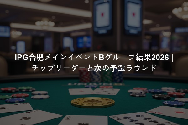 IPG合肥メインイベントBグループ結果2026 | チップリーダーと次の予選ラウンド