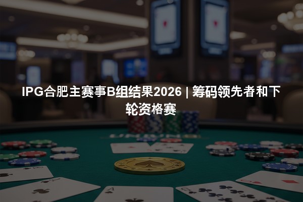 IPG合肥主赛事B组结果2026 | 筹码领先者和下轮资格赛