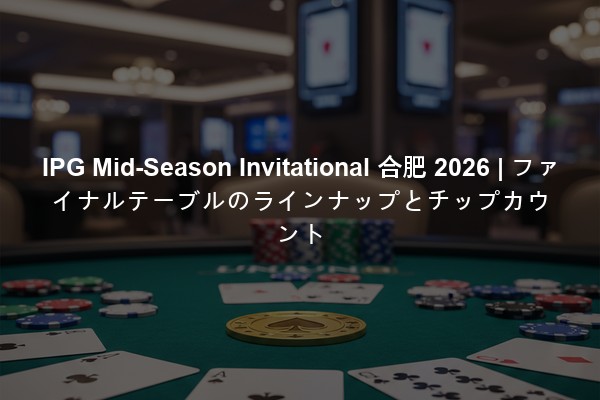 IPG Mid-Season Invitational 合肥 2026 | ファイナルテーブルのラインナップとチップカウント