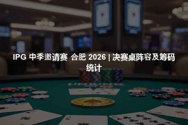IPG 中季邀请赛 合肥 2026 | 决赛桌阵容及筹码统计
