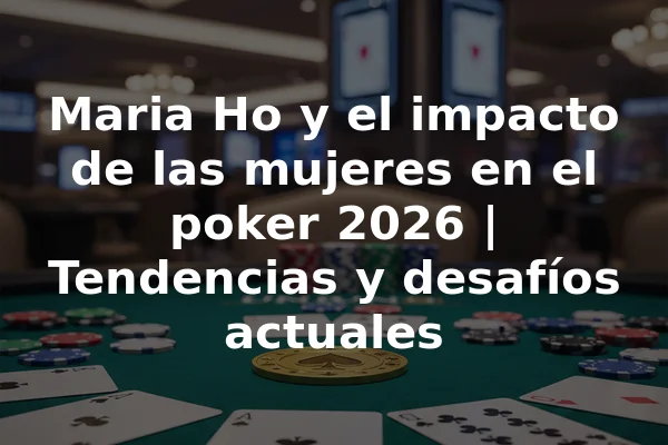 Maria Ho y el impacto de las mujeres en el poker 2026 | Tendencias y desafíos actuales