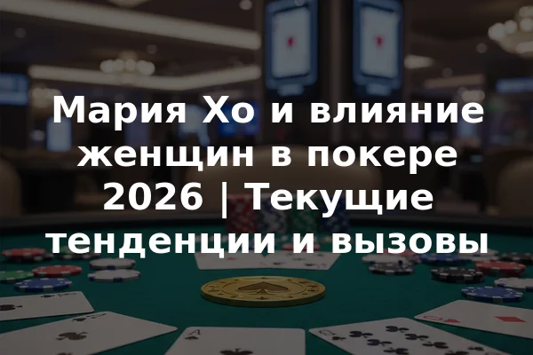 Мария Хо и влияние женщин в покере 2026 | Текущие тенденции и вызовы