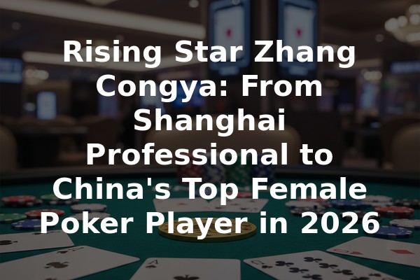 Rising Star Zhang Congya: From Shanghai Professional to China's Top Female Poker Player in 2026