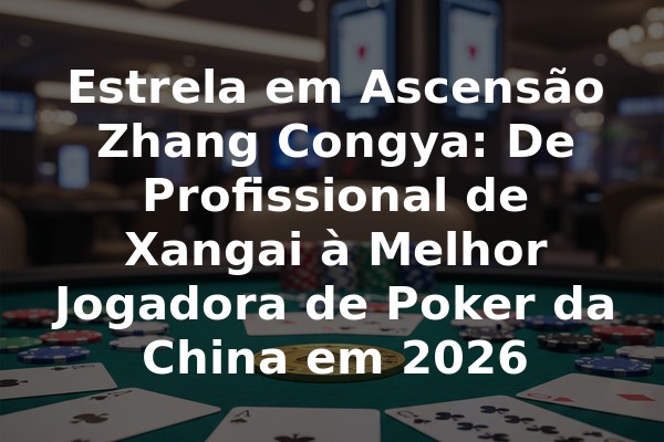 Estrela em Ascensão Zhang Congya: De Profissional de Xangai à Melhor Jogadora de Poker da China em 2026