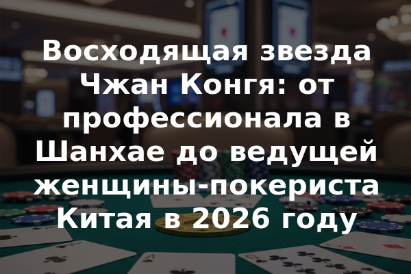 Восходящая звезда Чжан Конгя: от профессионала в Шанхае до ведущей женщины-покериста Китая в 2026 году