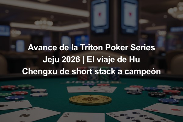 Avance de la Triton Poker Series Jeju 2026 | El viaje de Hu Chengxu de short stack a campeón