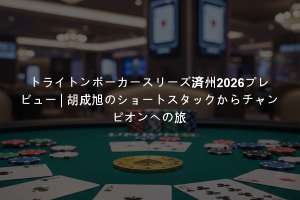 トライトンポーカースリーズ済州2026プレビュー | 胡成旭のショートスタックからチャンピオンへの旅
