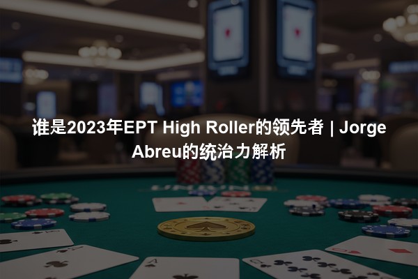 谁是2023年EPT High Roller的领先者 | Jorge Abreu的统治力解析