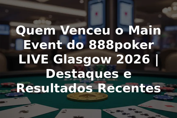 Quem Venceu o Main Event do 888poker LIVE Glasgow 2026 | Destaques e Resultados Recentes