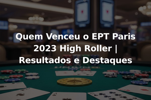 Quem Venceu o EPT Paris 2023 High Roller | Resultados e Destaques