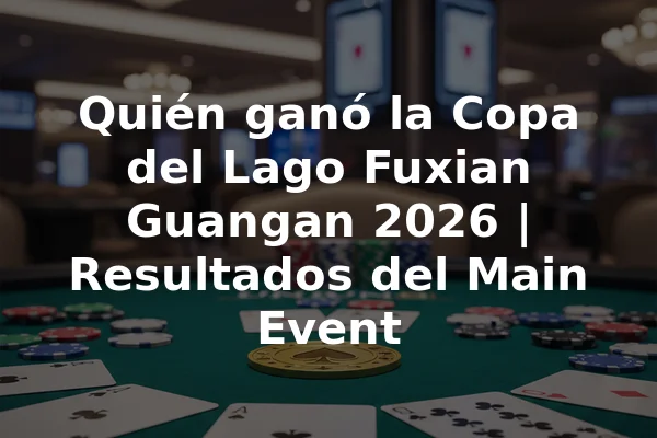 Quién ganó la Copa del Lago Fuxian Guangan 2026 | Resultados del Main Event