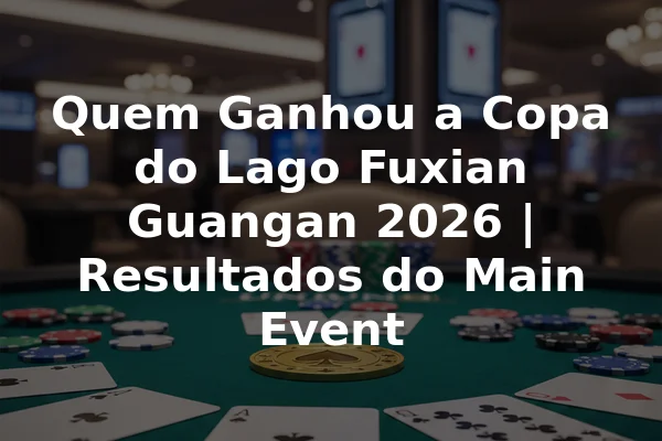 Quem Ganhou a Copa do Lago Fuxian Guangan 2026 | Resultados do Main Event