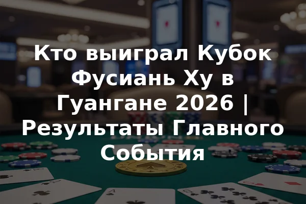Кто выиграл Кубок Фусиань Ху в Гуангане 2026 | Результаты Главного События