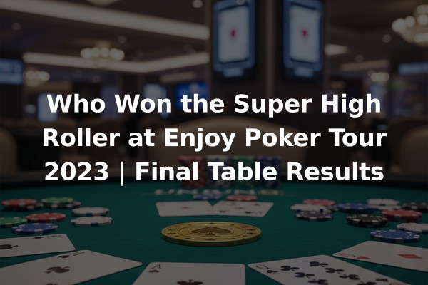 Who Won the Super High Roller at Enjoy Poker Tour 2023 | Final Table Results