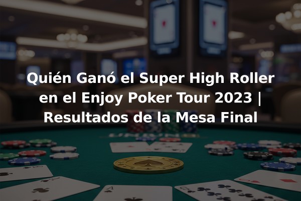 Quién Ganó el Super High Roller en el Enjoy Poker Tour 2023 | Resultados de la Mesa Final