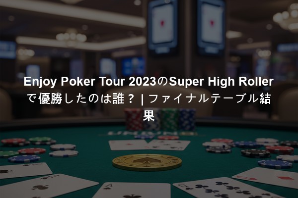 Enjoy Poker Tour 2023のSuper High Rollerで優勝したのは誰？ | ファイナルテーブル結果
