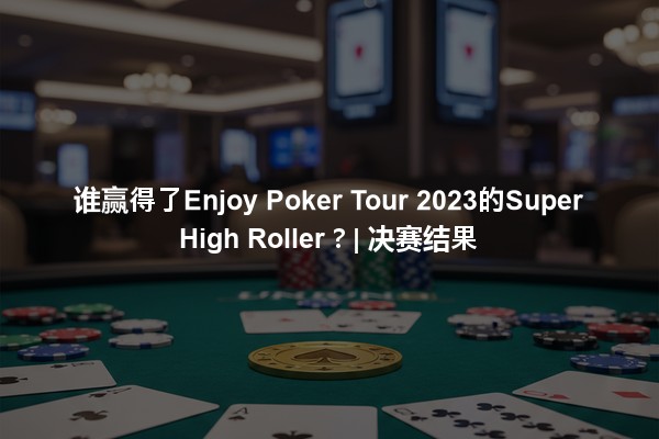 谁赢得了Enjoy Poker Tour 2023的Super High Roller？| 决赛结果