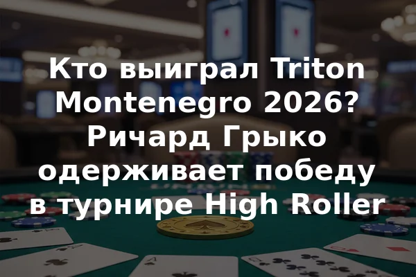 Кто выиграл Triton Montenegro 2026? Ричард Грыко одерживает победу в турнире High Roller