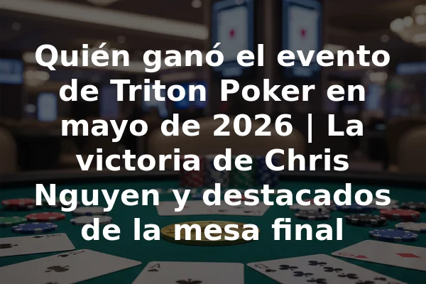 Quién ganó el evento de Triton Poker en mayo de 2026 | La victoria de Chris Nguyen y destacados de la mesa final