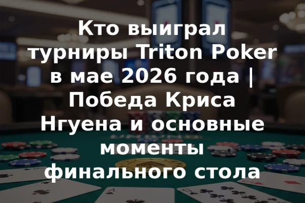 Кто выиграл турниры Triton Poker в мае 2026 года | Победа Крисa Нгуена и основные моменты финального стола