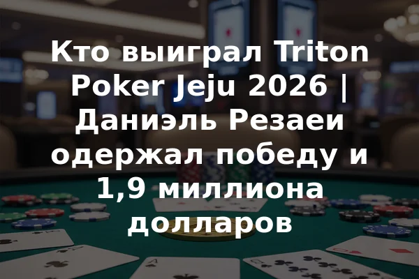 Кто выиграл Triton Poker Jeju 2026 | Даниэль Резаеи одержал победу и 1,9 миллиона долларов
