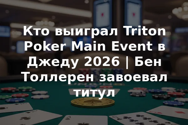 Кто выиграл Triton Poker Main Event в Джеду 2026 | Бен Толлерен завоевал титул