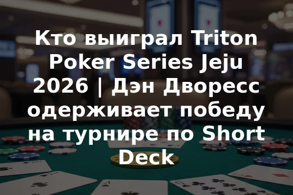 Кто выиграл Triton Poker Series Jeju 2026 | Дэн Дворесс одерживает победу на турнире по Short Deck